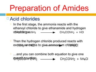 Preparation of Amides


Acid chlorides


In the first stage, the ammonia reacts with the
ethanoyl chloride to give ethanamide and hydrogen
chloride gas.



Then the hydrogen chloride produced reacts with
excess ammonia to give ammonium chloride.



…and you can combine both equation to give one
overall equation:

 