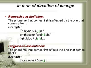 In term of direction of change Regressive assimilation:   The phoneme that comes first is affected by the one that comes after it. Example:   This year /  ði j   j i ə /, bright color /brai k k alə/ light blue /lai p   b lu/. Progressive assimilation:   The phoneme that comes first affects the one that comes after it. Example:   those year / ð əʊ ʒ   j i ə 