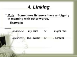 4. Linking *  Note :  Sometimes listeners have ambiguity in meaning with other words. Example: /maitrein/:   my train   or  might rain /aiskri:m/:  Ice –cream   or  I scream 