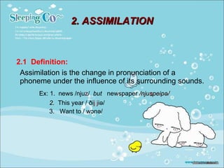 2. ASSIMILATION 2.1  Definition: Assimilation is the change in pronunciation of a  phoneme under the influence of its surrounding sounds. Ex: 1.  news /nju z /  but   newspaper  /nju s peipə/ 2.  This year /  ði j j i ə/ 3.  Want to / wɔnə/ 
