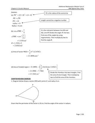 Additional Mathematics Module Form 4
Chapter 8- Circular Measure SMK Agama Arau, Perlis
Page | 103
Solution:
(a) 222
)44()812( −+−=PE
16=PE
4±=PE
0>radius
Radius = 4 unit
(b)
4
1
cos =∠PBX






=∠ −
4
1
cos 1
PBX
rad1181.1=
23181.1 ×=θ
rad6362.2=
(c) Area of sector PBCD )6362.2)(4(
2
1 2
=
2
0896.21 unit=
(d) Area of shaded region 





−= )6362.2)(sin4)(4(
2
1
20896.21
2
3442.13
7464.70986.21
cm=
−=
CHAPTER REVIEW EXERCISE
1. Diagram below shows a sector OPQ with centre O. and radius 4 cm.
Given that the perimeter of the sector is 20 cm, find the angle of the sector in radians.
Q
P
O
PE is the radius of the semicircle
Length cannot be a negative number
X is the mid-point between line BD and
AQ. Line XP divides the angle θ into two.
Find one of the angles by using
trigonometry. Then multiply by two to
find the angleθ .
Divide the rhombus into two triangles. Find
the area of one triangle. Then multiply by
two to find the area of the rhombus.
 