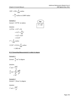 Additional Mathematics Module Form 4
Chapter 8- Circular Measure SMK Agama Arau, Perlis
Page | 95
radian
180
120120
π
×=°
radian
3
2π
= or 2.0947 radian
Example 2:
Convert '
36112° to radians
Solution:
''
3611236112 +°=°
°+°= )
60
36
(112
°=
°+°=
6.112
6.0112
radian
180
1
π
=°
radian
180
6.1126.112
π
×=°
= 1.965 rad
8.1.2 Converting Measurements in radian to degree
Example 1:
Convert rad
6
π
to degree
Solution:
π
°
=
180
1 rad
π
ππ °
×=
180
66
rad
°= 30
Example 2:
Convert rad36.1 to degree
Solution:
π
°
=
180
1 rad
'601 =°
Tips
 