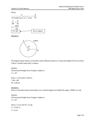 Additional Mathematics Module Form 4
Chapter 8- Circular Measure SMK Agama Arau, Perlis
Page | 97
Hence,
π
θ
2
=
circleaofnceCircumfere
S
π
θπ
π
θ
π
2
2
22
r
S
r
S
=
=
Example 1:
P 7.68cm
Q
The diagram above shows a circle with a sector POQ and radius 6 cm. Given the length of minor arc PQ is
7.68 cm. Find the value ofθ , in radians.
Solution:
The formula of length of arc if angle in radians is
θrS =
Given r = 6 cm and S= 7.68 cm,
θ668.7 =
θ = 1.28 rad
Example 2:
Given a circle with centre O and radius 5 cm. Find the length of arc PQR if the angle POR∠ is 1.2 rad.
Solution:
The formula of length of arc if angle in radians is
θrS =
Given r = 5 cm and θ = 1.2 rad,
)2.1)(5(=S
=S 6 cm
θrS = θ is in radians.
θ
O
 