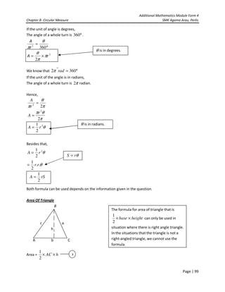 Additional Mathematics Module Form 4
Chapter 8- Circular Measure SMK Agama Arau, Perlis
Page | 99
If the unit of angle is degrees,
The angle of a whole turn is °360 .
We know that °= 3602 radπ
If the unit of the angle is in radians,
The angle of a whole turn is π2 radian.
Hence,
Besides that,
θ2
2
1
rA =
θ..
2
1
rr=
Both formula can be used depends on the information given in the question.
Area Of Triangle
B
c a
h
A b C
Area = hAC ××
2
1
2
2
2
360
rA
r
A
π
π
θ
θ
π
×=
°
=
θ is in degrees.
θ
π
θπ
π
θ
π
2
2
2
2
1
2
2
rA
r
A
r
A
=
=
=
θ is in radians.
θrS =
rSA
2
1
=
1
The formula for area of triangle that is
heightbase ××
2
1
can only be used in
situation where there is right angle triangle.
In the situations that the triangle is not a
right-angled triangle, we cannot use the
formula.
 