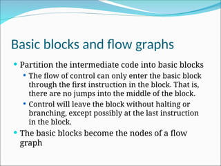 Basic blocks and flow graphs
 Partition the intermediate code into basic blocks
 The flow of control can only enter the basic block
through the first instruction in the block. That is,
there are no jumps into the middle of the block.
 Control will leave the block without halting or
branching, except possibly at the last instruction
in the block.
 The basic blocks become the nodes of a flow
graph
 