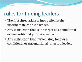 rules for finding leaders
 The first three-address instruction in the
intermediate code is a leader.
 Any instruction that is the target of a conditional
or unconditional jump is a leader.
 Any instruction that immediately follows a
conditional or unconditional jump is a leader.
 