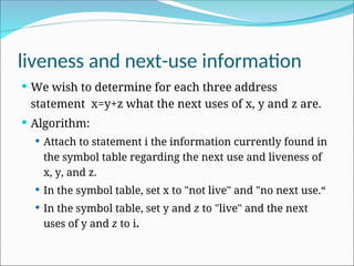 liveness and next-use information
 We wish to determine for each three address
statement x=y+z what the next uses of x, y and z are.
 Algorithm:
 Attach to statement i the information currently found in
the symbol table regarding the next use and liveness of
x, y, and z.
 In the symbol table, set x to "not live" and "no next use.“
 In the symbol table, set y and z to "live" and the next
uses of y and z to i.
 