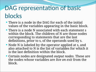 DAG representation of basic
blocks
 There is a node in the DAG for each of the initial
values of the variables appearing in the basic block.
 There is a node N associated with each statement s
within the block. The children of N are those nodes
corresponding to statements that are the last
definitions, prior to s, of the operands used by s.
 Node N is labeled by the operator applied at s, and
also attached to N is the list of variables for which it
is the last definition within the block.
 Certain nodes are designated output nodes. These are
the nodes whose variables are live on exit from the
block.
 