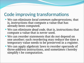 Code improving transformations
 We can eliminate local common subexpressions, that
is, instructions that compute a value that has
already been computed.
 We can eliminate dead code, that is, instructions that
compute a value that is never used.
 We can reorder statements that do not depend on
one another; such reordering may reduce the time a
temporary value needs to be preserved in a register.
 We can apply algebraic laws to reorder operands of
three-address instructions, and sometimes t hereby
simplify t he computation.
 