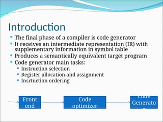Introduction
 The final phase of a compiler is code generator
 It receives an intermediate representation (IR) with
supplementary information in symbol table
 Produces a semantically equivalent target program
 Code generator main tasks:
 Instruction selection
 Register allocation and assignment
 Insrtuction ordering
Front
end
Code
optimizer
Code
Generato
r
 