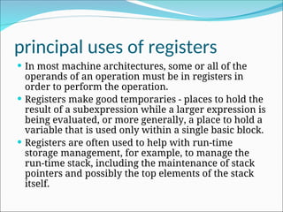 principal uses of registers
 In most machine architectures, some or all of the
operands of an operation must be in registers in
order to perform the operation.
 Registers make good temporaries - places to hold the
result of a subexpression while a larger expression is
being evaluated, or more generally, a place to hold a
variable that is used only within a single basic block.
 Registers are often used to help with run-time
storage management, for example, to manage the
run-time stack, including the maintenance of stack
pointers and possibly the top elements of the stack
itself.
 