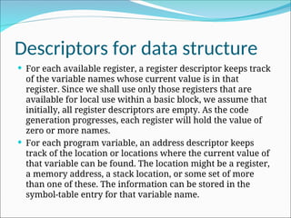 Descriptors for data structure
 For each available register, a register descriptor keeps track
of the variable names whose current value is in that
register. Since we shall use only those registers that are
available for local use within a basic block, we assume that
initially, all register descriptors are empty. As the code
generation progresses, each register will hold the value of
zero or more names.
 For each program variable, an address descriptor keeps
track of the location or locations where the current value of
that variable can be found. The location might be a register,
a memory address, a stack location, or some set of more
than one of these. The information can be stored in the
symbol-table entry for that variable name.
 