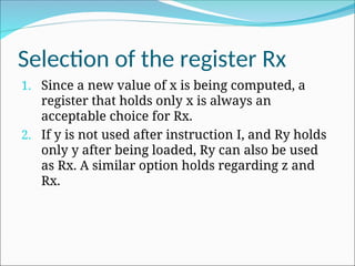 Selection of the register Rx
1. Since a new value of x is being computed, a
register that holds only x is always an
acceptable choice for Rx.
2. If y is not used after instruction I, and Ry holds
only y after being loaded, Ry can also be used
as Rx. A similar option holds regarding z and
Rx.
 