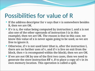 Possibilities for value of R
 If the address descriptor for v says that v is somewhere besides
R, then we are OK.
 If v is x, the value being computed by instruction I, and x is not
also one of the other operands of instruction I (z in this
example), then we are OK. The reason is that in this case, we
know this value of x is never again going to be used, so we are
free to ignore it.
 Otherwise, if v is not used later (that is, after the instruction I,
there are no further uses of v, and if v is live on exit from the
block, then v is recomputed within the block), then we are OK.
 If we are not OK by one of the first two cases, then we need to
generate the store instruction ST v, R to place a copy of v in its
own memory location. This operation is called a spill.
 