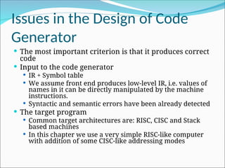 Issues in the Design of Code
Generator
 The most important criterion is that it produces correct
code
 Input to the code generator
 IR + Symbol table
 We assume front end produces low-level IR, i.e. values of
names in it can be directly manipulated by the machine
instructions.
 Syntactic and semantic errors have been already detected
 The target program
 Common target architectures are: RISC, CISC and Stack
based machines
 In this chapter we use a very simple RISC-like computer
with addition of some CISC-like addressing modes
 