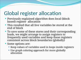 Global register allocation
 Previously explained algorithm does local (block
based) register allocation
 This resulted that all live variables be stored at the
end of block
 To save some of these stores and their corresponding
loads, we might arrange to assign registers to
frequently used variables and keep these registers
consistent across block boundaries (globally)
 Some options are:
 Keep values of variables used in loops inside registers
 Use graph coloring approach for more globally
allocation
 