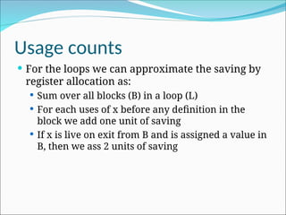 Usage counts
 For the loops we can approximate the saving by
register allocation as:
 Sum over all blocks (B) in a loop (L)
 For each uses of x before any definition in the
block we add one unit of saving
 If x is live on exit from B and is assigned a value in
B, then we ass 2 units of saving
 