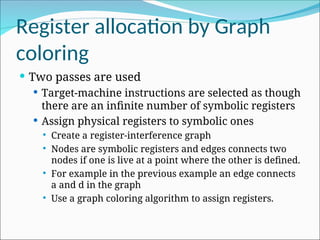 Register allocation by Graph
coloring
 Two passes are used
 Target-machine instructions are selected as though
there are an infinite number of symbolic registers
 Assign physical registers to symbolic ones
 Create a register-interference graph
 Nodes are symbolic registers and edges connects two
nodes if one is live at a point where the other is defined.
 For example in the previous example an edge connects
a and d in the graph
 Use a graph coloring algorithm to assign registers.
 