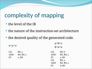 complexity of mapping
 the level of the IR
 the nature of the instruction-set architecture
 the desired quality of the generated code.
x=y+z
LD R0, y
ADD R0, R0, z
ST x, R0
a=b+c
d=a+e
LD R0, b
ADD R0, R0, c
ST a, R0
LD R0, a
ADD R0, R0, e
ST d, R0
 