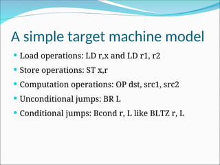 A simple target machine model
 Load operations: LD r,x and LD r1, r2
 Store operations: ST x,r
 Computation operations: OP dst, src1, src2
 Unconditional jumps: BR L
 Conditional jumps: Bcond r, L like BLTZ r, L
 