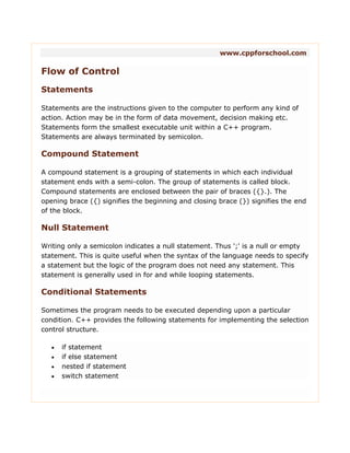 www.cppforschool.com
Flow of Control
Statements
Statements are the instructions given to the computer to perform any kind of
action. Action may be in the form of data movement, decision making etc.
Statements form the smallest executable unit within a C++ program.
Statements are always terminated by semicolon.
Compound Statement
A compound statement is a grouping of statements in which each individual
statement ends with a semi-colon. The group of statements is called block.
Compound statements are enclosed between the pair of braces ({}.). The
opening brace ({) signifies the beginning and closing brace (}) signifies the end
of the block.
Null Statement
Writing only a semicolon indicates a null statement. Thus ';' is a null or empty
statement. This is quite useful when the syntax of the language needs to specify
a statement but the logic of the program does not need any statement. This
statement is generally used in for and while looping statements.
Conditional Statements
Sometimes the program needs to be executed depending upon a particular
condition. C++ provides the following statements for implementing the selection
control structure.
 if statement
 if else statement
 nested if statement
 switch statement
 