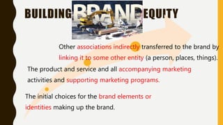 BUILDING EQUITY
The initial choices for the brand elements or
identities making up the brand.
The product and service and all accompanying marketing
activities and supporting marketing programs.
Other associations indirectly transferred to the brand by
linking it to some other entity (a person, places, things).
 