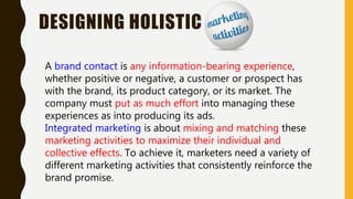 DESIGNING HOLISTIC
A brand contact is any information-bearing experience,
whether positive or negative, a customer or prospect has
with the brand, its product category, or its market. The
company must put as much effort into managing these
experiences as into producing its ads.
Integrated marketing is about mixing and matching these
marketing activities to maximize their individual and
collective effects. To achieve it, marketers need a variety of
different marketing activities that consistently reinforce the
brand promise.
 