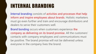 INTERNAL BRANDING
Internal branding consists of activities and processes that help
inform and inspire employees about brands. Holistic marketers
must go even further and train and encourage distributors and
dealers to serve their customers well.
Brand bonding occurs when customers experience the
company as delivering on its brand promise. All the customers’
contacts with company employees and communications must
be positive. The brand promise will not be delivered unless
everyone in the company lives the brand.
 