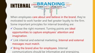 INTERNAL
When employees care about and believe in the brand, they’re
motivated to work harder and feel greater loyalty to the firm.
Some important principles for internal branding are:
 Choose the right moment. Turning points are ideal
opportunities to capture employees’ attention and
imagination.
 Link internal and external marketing. Internal and external
messages must match.
 Bring the brand alive for employees. Internal
communications should be informative and energizing.
 