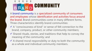 COMMUNITY
A brand community is a specialized community of consumers
and employees whose identification and activities focus around
the brand. Brand communities come in many different forms.
Three characteristics identify brand communities:
 A “consciousness of kind” or sense of felt connection to the
brand, company, product, or other community members;
 Shared rituals, stories, and traditions that help to convey the
meaning of the community; and
 A shared moral responsibility or duty to both the community
as a whole and individual community members.
 