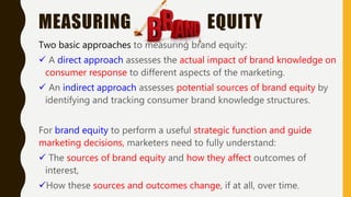 MEASURING EQUITY
Two basic approaches to measuring brand equity:
 A direct approach assesses the actual impact of brand knowledge on
consumer response to different aspects of the marketing.
 An indirect approach assesses potential sources of brand equity by
identifying and tracking consumer brand knowledge structures.
For brand equity to perform a useful strategic function and guide
marketing decisions, marketers need to fully understand:
 The sources of brand equity and how they affect outcomes of
interest,
How these sources and outcomes change, if at all, over time.
 