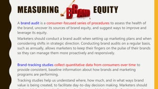 MEASURING EQUITY
A brand audit is a consumer-focused series of procedures to assess the health of
the brand, uncover its sources of brand equity, and suggest ways to improve and
leverage its equity.
Marketers should conduct a brand audit when setting up marketing plans and when
considering shifts in strategic direction. Conducting brand audits on a regular basis,
such as annually, allows marketers to keep their fingers on the pulse of their brands
so they can manage them more proactively and responsively.
Brand-tracking studies collect quantitative data from consumers over time to
provide consistent, baseline information about how brands and marketing
programs are performing.
Tracking studies help us understand where, how much, and in what ways brand
value is being created, to facilitate day-to-day decision making. Marketers should
 