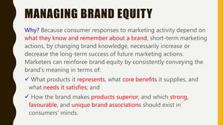 MANAGING BRAND EQUITY
Why? Because consumer responses to marketing activity depend on
what they know and remember about a brand, short-term marketing
actions, by changing brand knowledge, necessarily increase or
decrease the long-term success of future marketing actions.
Marketers can reinforce brand equity by consistently conveying the
brand’s meaning in terms of:
 What products it represents, what core benefits it supplies, and
what needs it satisfies; and
 How the brand makes products superior, and which strong,
favourable, and unique brand associations should exist in
consumers’ minds.
 