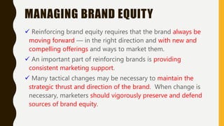 MANAGING BRAND EQUITY
 Reinforcing brand equity requires that the brand always be
moving forward — in the right direction and with new and
compelling offerings and ways to market them.
 An important part of reinforcing brands is providing
consistent marketing support.
 Many tactical changes may be necessary to maintain the
strategic thrust and direction of the brand. When change is
necessary, marketers should vigorously preserve and defend
sources of brand equity.
 
