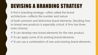 DEVISING A BRANDING STRATEGY
A firm’s branding strategy—often called the brand
architecture—reflects the number and nature
of both common and distinctive brand elements. Deciding how
to brand new products is especially critical. A firm has three
main choices:
 It can develop new brand elements for the new product.
 It can apply some of its existing brand elements.
 It can use a combination of new and existing brand elements.
 