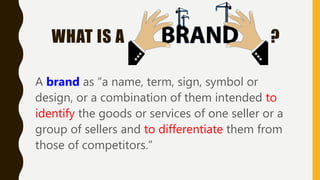 WHAT IS A ?
A brand as “a name, term, sign, symbol or
design, or a combination of them intended to
identify the goods or services of one seller or a
group of sellers and to differentiate them from
those of competitors.”
 