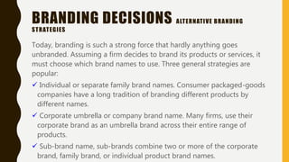 BRANDING DECISIONS ALTERNATIVE BRANDING
STRATEGIES
Today, branding is such a strong force that hardly anything goes
unbranded. Assuming a firm decides to brand its products or services, it
must choose which brand names to use. Three general strategies are
popular:
 Individual or separate family brand names. Consumer packaged-goods
companies have a long tradition of branding different products by
different names.
 Corporate umbrella or company brand name. Many firms, use their
corporate brand as an umbrella brand across their entire range of
products.
 Sub-brand name, sub-brands combine two or more of the corporate
brand, family brand, or individual product brand names.
 