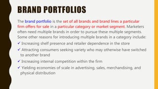 BRAND PORTFOLIOS
The brand portfolio is the set of all brands and brand lines a particular
firm offers for sale in a particular category or market segment. Marketers
often need multiple brands in order to pursue these multiple segments.
Some other reasons for introducing multiple brands in a category include:
 Increasing shelf presence and retailer dependence in the store
 Attracting consumers seeking variety who may otherwise have switched
to another brand
 Increasing internal competition within the firm
 Yielding economies of scale in advertising, sales, merchandising, and
physical distribution
 