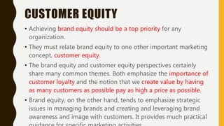 CUSTOMER EQUITY
• Achieving brand equity should be a top priority for any
organization.
• They must relate brand equity to one other important marketing
concept, customer equity.
• The brand equity and customer equity perspectives certainly
share many common themes. Both emphasize the importance of
customer loyalty and the notion that we create value by having
as many customers as possible pay as high a price as possible.
• Brand equity, on the other hand, tends to emphasize strategic
issues in managing brands and creating and leveraging brand
awareness and image with customers. It provides much practical
 