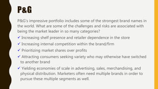 P&G
P&G’s impressive portfolio includes some of the strongest brand names in
the world. What are some of the challenges and risks are associated with
being the market leader in so many categories?
 Increasing shelf presence and retailer dependence in the store
 Increasing internal competition within the brand/firm
 Prioritizing market shares over profits
 Attracting consumers seeking variety who may otherwise have switched
to another brand
 Yielding economies of scale in advertising, sales, merchandising, and
physical distribution. Marketers often need multiple brands in order to
pursue these multiple segments as well.
 