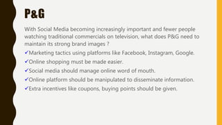 P&G
With Social Media becoming increasingly important and fewer people
watching traditional commercials on television, what does P&G need to
maintain its strong brand images ?
Marketing tactics using platforms like Facebook, Instagram, Google.
Online shopping must be made easier.
Social media should manage online word of mouth.
Online platform should be manipulated to disseminate information.
Extra incentives like coupons, buying points should be given.
 
