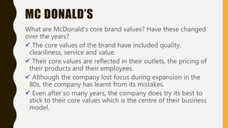 MC DONALD’S
What are McDonald’s core brand values? Have these changed
over the years?
 The core values of the brand have included quality,
cleanliness, service and value.
 Their core values are reflected in their outlets, the pricing of
their products and their employees.
 Although the company lost focus during expansion in the
80s, the company has learnt from its mistakes.
 Even after so many years, the company does try its best to
stick to their core values which is the centre of their business
model.
 