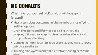MC DONALD’S
What risks do you feel McDonald’s will face going
forward?
 Health conscious consumers might move to brands offering
healthier options.
 Changing tastes and lifestyles pose a big threat. The
company will need to adapt to changes to be able to tackle
such problems effectively
 Competition from local fast food chains as they have to focus
only on a small area .
 Training employees rapidly and effectively during expansion
 