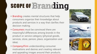 SCOPE OF
• Branding creates mental structures that help
consumers organize their knowledge about
products and services in a way that clarifies their
decision making.
• Consumers must be convinced there are
meaningful differences among brands in the
product or service category (physical goods,
services, store, person, place, organization and
idea).
• Company/Firm understanding consumer
motivations and desires and creating relevant
and appealing images around their products.
 