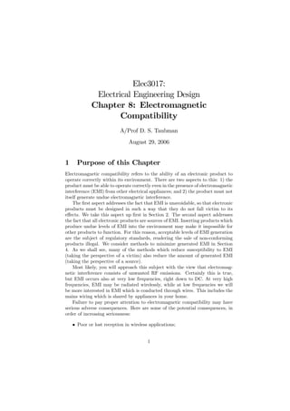 Elec3017:
              Electrical Engineering Design
             Chapter 8: Electromagnetic
                     Compatibility
                           A/Prof D. S. Taubman
                               August 29, 2006


1     Purpose of this Chapter
Electromagnetic compatibility refers to the ability of an electronic product to
operate correctly within its environment. There are two aspects to this: 1) the
product must be able to operate correctly even in the presence of electromagnetic
interference (EMI) from other electrical appliances; and 2) the product must not
itself generate undue electromagnetic interference.
    The ﬁrst aspect addresses the fact that EMI is unavoidable, so that electronic
products must be designed in such a way that they do not fall victim to its
eﬀects. We take this aspect up ﬁrst in Section 2. The second aspect addresses
the fact that all electronic products are sources of EMI. Inserting products which
produce undue levels of EMI into the environment may make it impossible for
other products to function. For this reason, acceptable levels of EMI generation
are the subject of regulatory standards, rendering the sale of non-conforming
products illegal. We consider methods to minimize generated EMI in Section
4. As we shall see, many of the methods which reduce susceptibility to EMI
(taking the perspective of a victim) also reduce the amount of generated EMI
(taking the perspective of a source).
    Most likely, you will approach this subject with the view that electromag-
netic interference consists of unwanted RF emissions. Certainly this is true,
but EMI occurs also at very low frequencies, right down to DC. At very high
frequencies, EMI may be radiated wirelessly, while at low frequencies we will
be more interested in EMI which is conducted through wires. This includes the
mains wiring which is shared by appliances in your home.
    Failure to pay proper attention to electromagnetic compatibility may have
serious adverse consequences. Here are some of the potential consequences, in
order of increasing seriousness:

    • Poor or lost reception in wireless applications;


                                        1
 