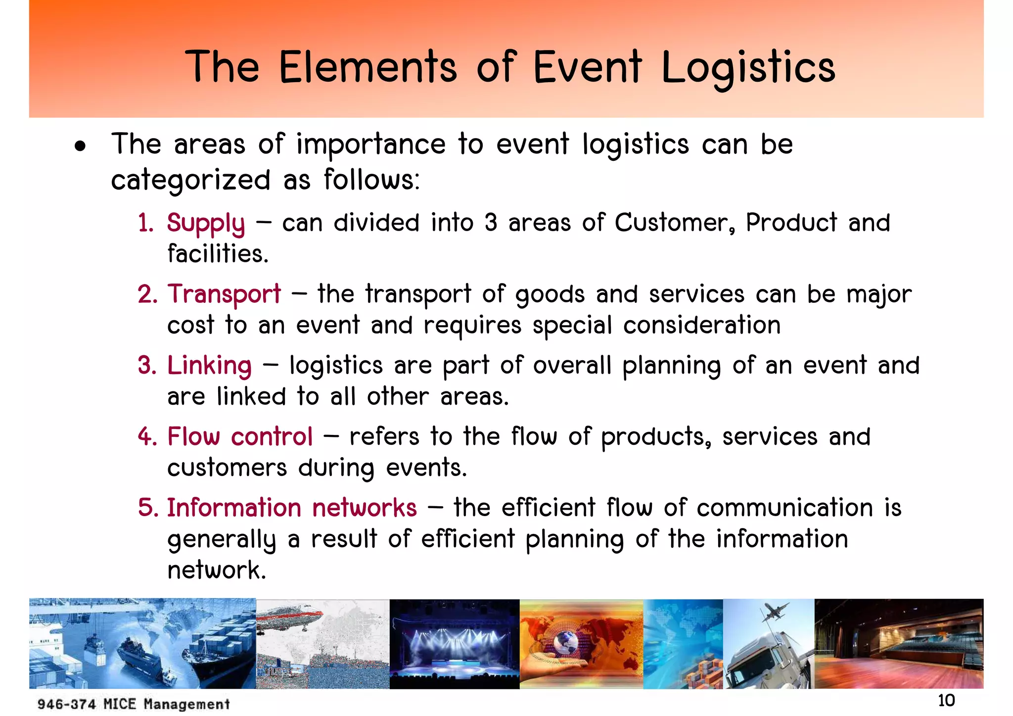 The Elements of Event Logistics
• The areas of importance to event logistics can be
  categorized as follows:
    1. Supply – can divided into 3 areas of Customer, Product and
       facilities.
    2. Transport – the transport of goods and services can be major
       cost to an event and requires special consideration
    3. Linking – logistics are part of overall planning of an event and
       are linked to all other areas.
    4. Flow control – refers to the flow of products, services and
       customers during events.
    5. Information networks – the efficient flow of communication is
       generally a result of efficient planning of the information
       network.


                                                                          10
 