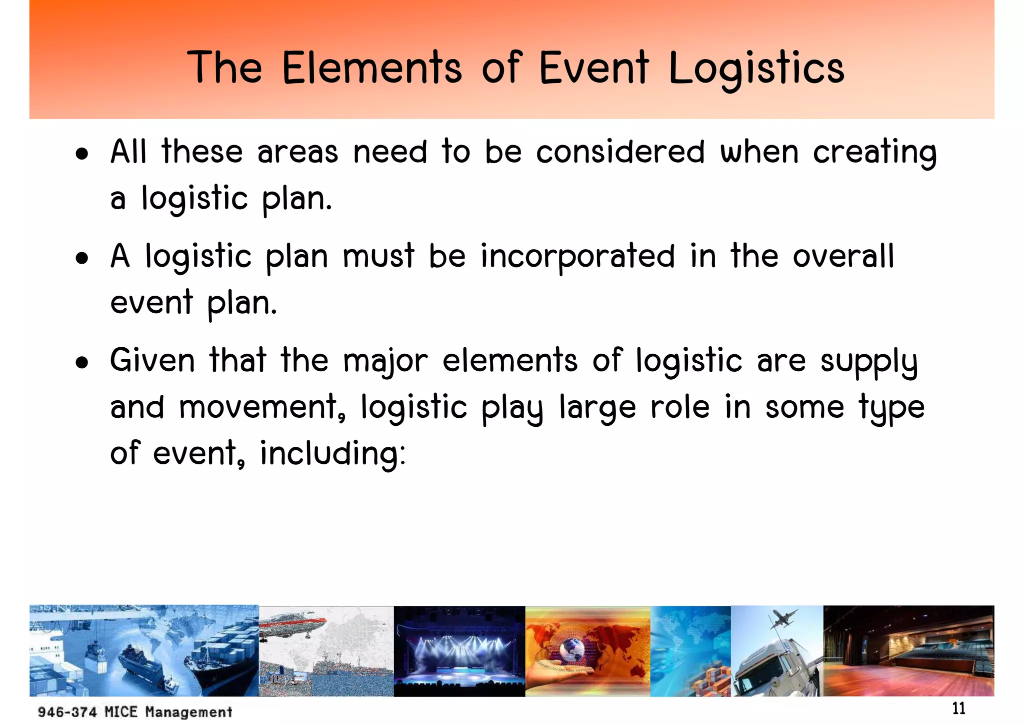 The Elements of Event Logistics
• All these areas need to be considered when creating
  a logistic plan.
• A logistic plan must be incorporated in the overall
  event plan.
• Given that the major elements of logistic are supply
  and movement, logistic play large role in some type
  of event, including:




                                                         11
 