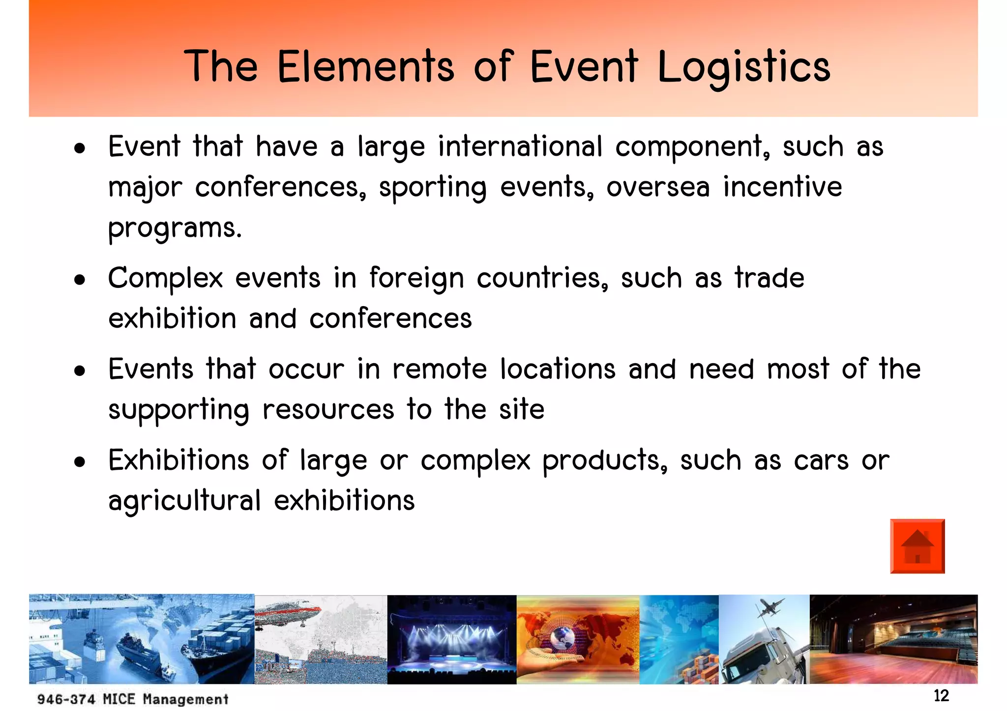 The Elements of Event Logistics
• Event that have a large international component, such as
  major conferences, sporting events, oversea incentive
  programs.
• Complex events in foreign countries, such as trade
  exhibition and conferences
• Events that occur in remote locations and need most of the
  supporting resources to the site
• Exhibitions of large or complex products, such as cars or
  agricultural exhibitions



                                                               12
 
