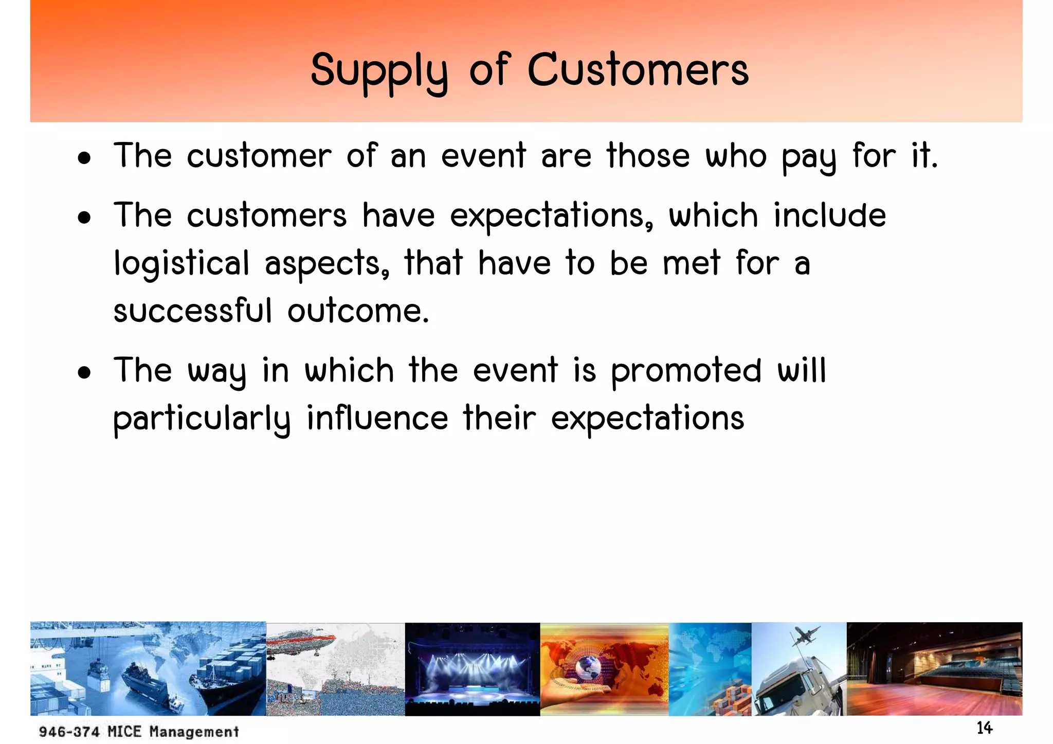 Supply of Customers
• The customer of an event are those who pay for it.
• The customers have expectations, which include
  logistical aspects, that have to be met for a
  successful outcome.
• The way in which the event is promoted will
  particularly influence their expectations




                                                       14
 