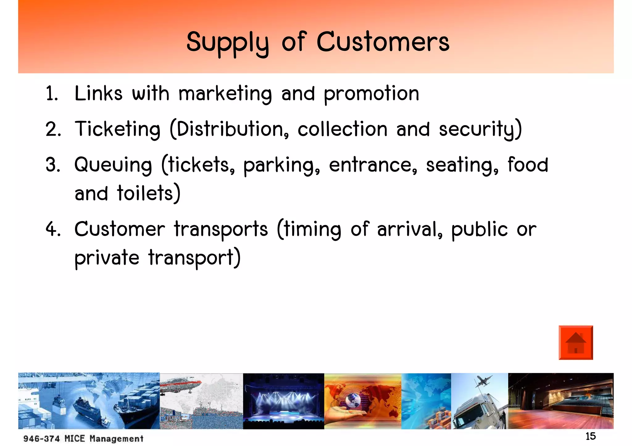 Supply of Customers
1. Links with marketing and promotion
2. Ticketing (Distribution, collection and security)
3. Queuing (tickets, parking, entrance, seating, food
   and toilets)
4. Customer transports (timing of arrival, public or
   private transport)




                                                        15
 